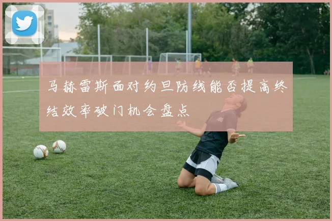 马赫雷斯面对约旦防线能否提高终结效率破门机会盘点