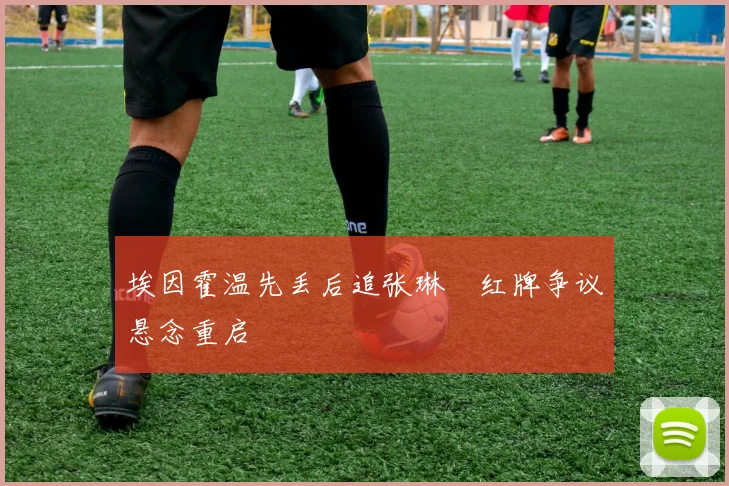 埃因霍温先丢后追张琳芃红牌争议悬念重启