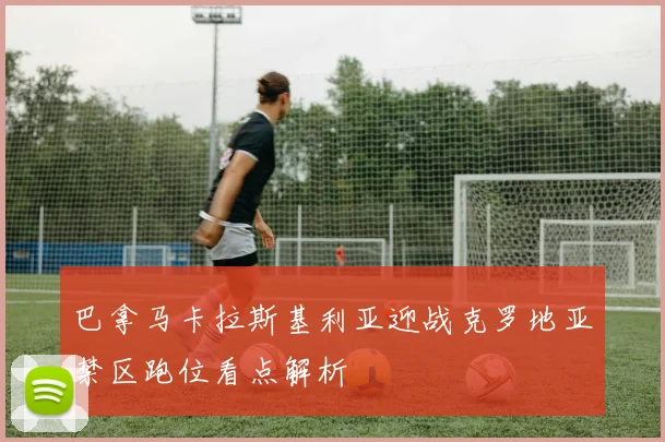 巴拿马卡拉斯基利亚迎战克罗地亚禁区跑位看点解析