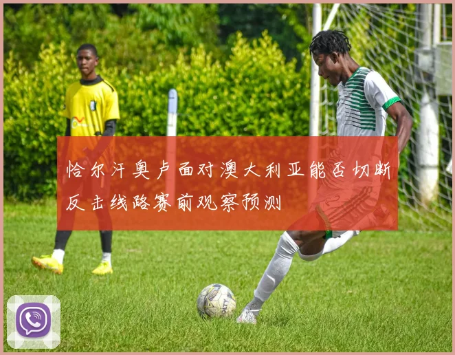 恰尔汗奥卢面对澳大利亚能否切断反击线路赛前观察预测