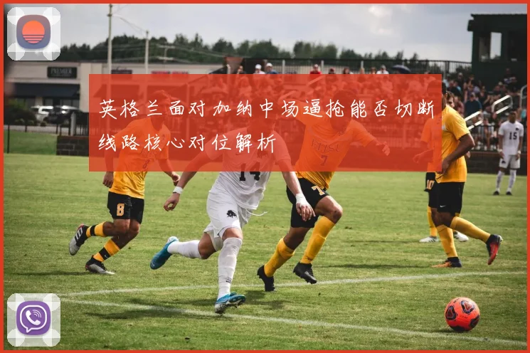 英格兰面对加纳中场逼抢能否切断线路核心对位解析