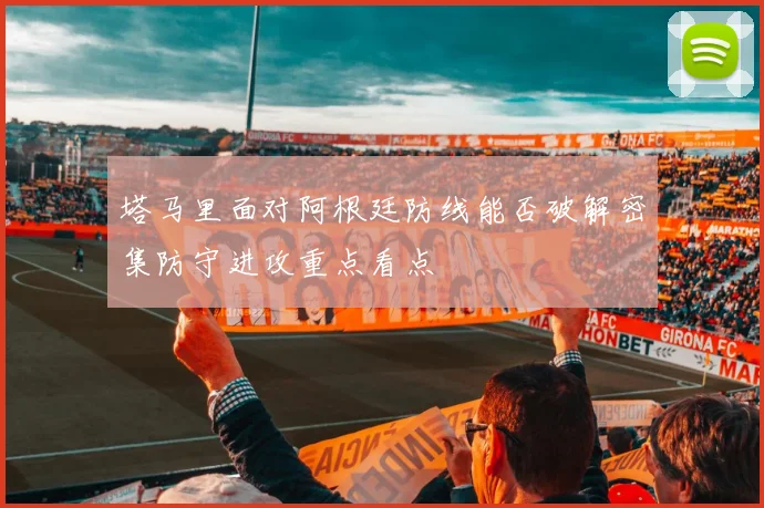塔马里面对阿根廷防线能否破解密集防守进攻重点看点