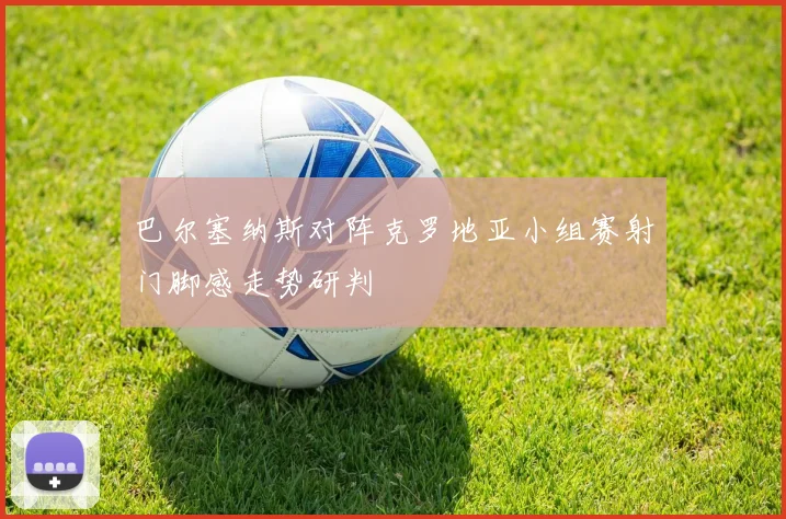 巴尔塞纳斯对阵克罗地亚小组赛射门脚感走势研判