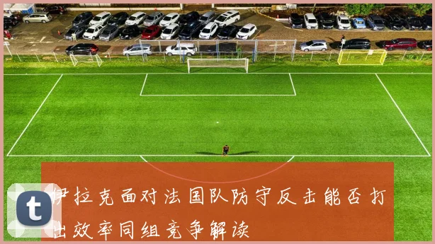 伊拉克面对法国队防守反击能否打出效率同组竞争解读
