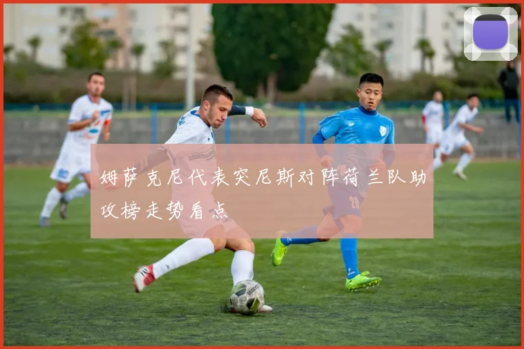姆萨克尼代表突尼斯对阵荷兰队助攻榜走势看点