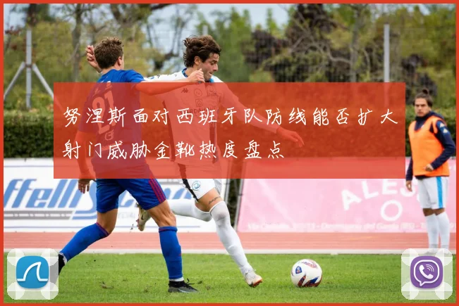 努涅斯面对西班牙队防线能否扩大射门威胁金靴热度盘点
