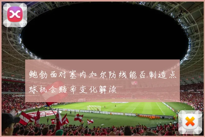 鲍勃面对塞内加尔防线能否制造点球机会赔率变化解读