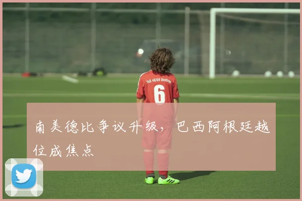 南美德比争议升级，巴西阿根廷越位成焦点