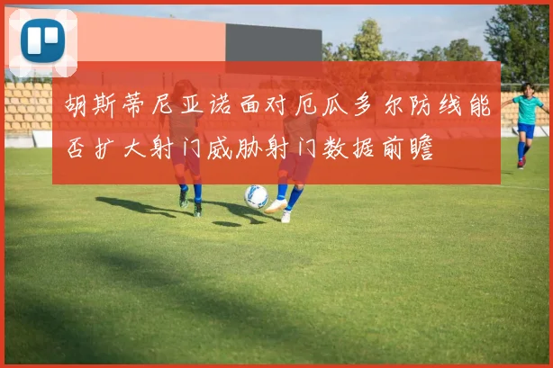 胡斯蒂尼亚诺面对厄瓜多尔防线能否扩大射门威胁射门数据前瞻