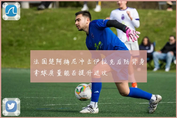 法国楚阿梅尼冲击伊拉克后防背身拿球质量能否提升进攻