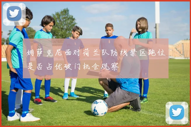 姆萨克尼面对荷兰队防线禁区跑位是否占优破门机会观察