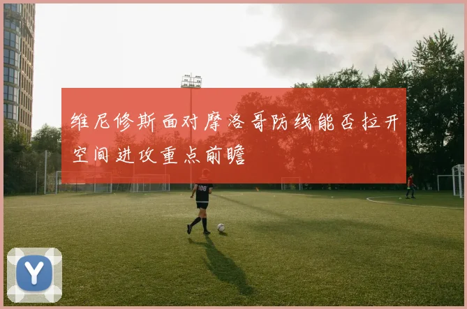 维尼修斯面对摩洛哥防线能否拉开空间进攻重点前瞻