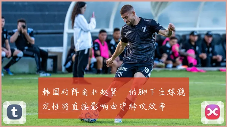 韩国对阵南非赵贤祐的脚下出球稳定性将直接影响由守转攻效率
