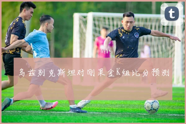 乌兹别克斯坦对刚果金K组比分预测