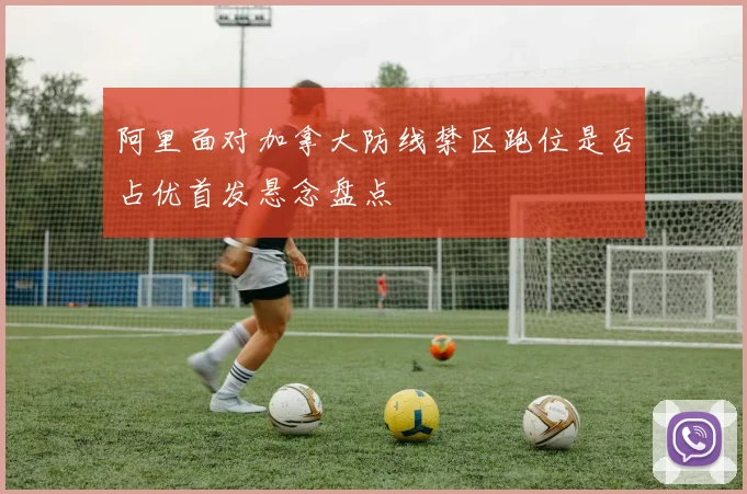 阿里面对加拿大防线禁区跑位是否占优首发悬念盘点