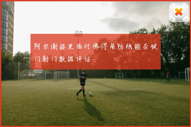 阿尔谢赫里面对佛得角防线能否破门射门数据评估