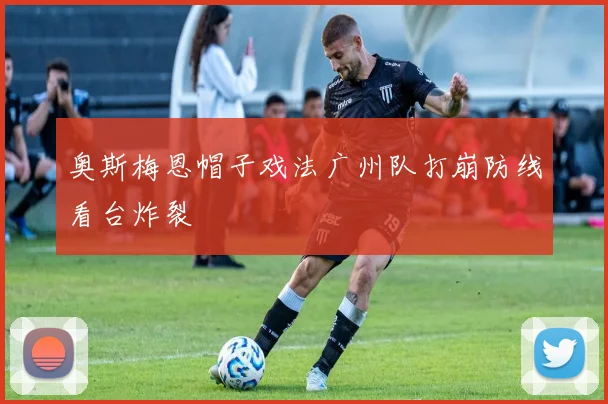 奥斯梅恩帽子戏法广州队打崩防线看台炸裂