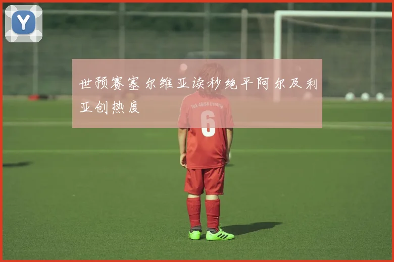 世预赛塞尔维亚读秒绝平阿尔及利亚创热度