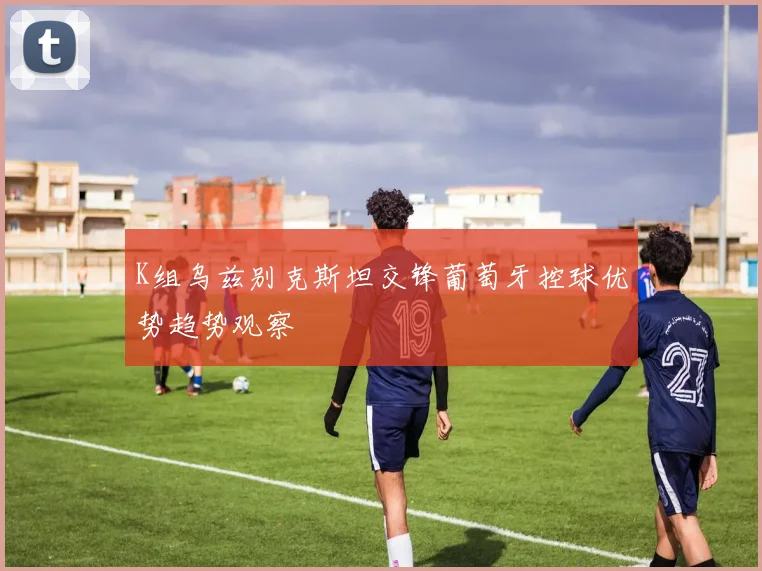 K组乌兹别克斯坦交锋葡萄牙控球优势趋势观察