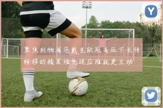 聚焦利物浦范戴克欧冠高压下长传转移的精度谁先适应谁就更主动