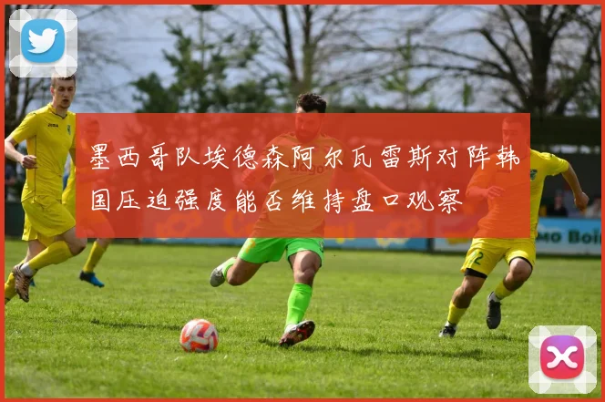 墨西哥队埃德森阿尔瓦雷斯对阵韩国压迫强度能否维持盘口观察