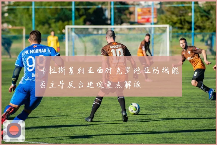 卡拉斯基利亚面对克罗地亚防线能否主导反击进攻重点解读