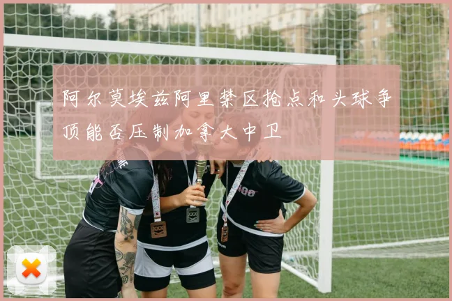 阿尔莫埃兹阿里禁区抢点和头球争顶能否压制加拿大中卫