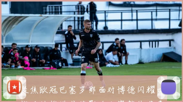 聚焦欧冠巴塞罗那面对博德闪耀回撤后的推进或将影响比赛整体节奏