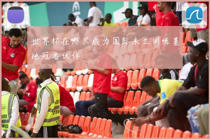世界杯在哪买成为国际米兰训练基地冠名伙伴