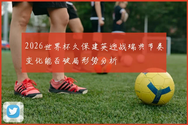 2026世界杯久保建英迎战瑞典节奏变化能否破局形势分析