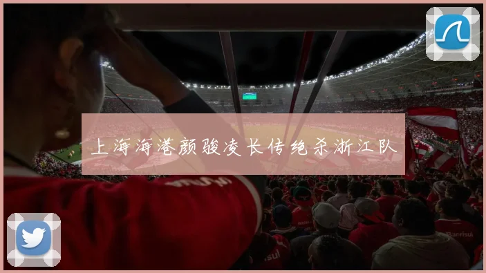 上海海港颜骏凌长传绝杀浙江队