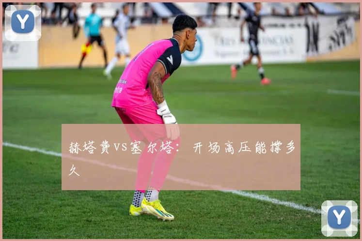 赫塔费vs塞尔塔:开场高压能撑多久
