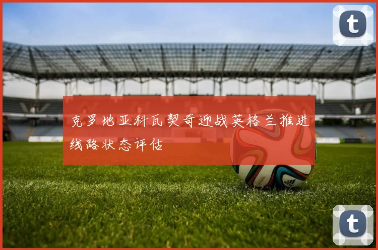 克罗地亚科瓦契奇迎战英格兰推进线路状态评估