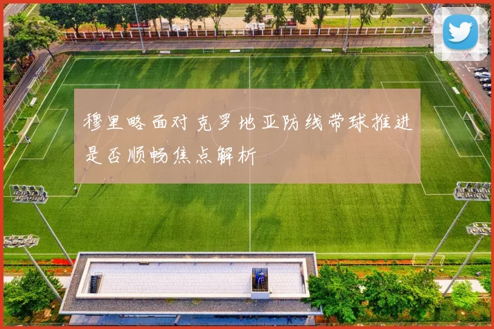 穆里略面对克罗地亚防线带球推进是否顺畅焦点解析