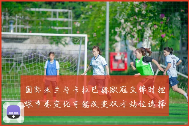 国际米兰与卡拉巴赫欧冠交锋时控球节奏变化可能改变双方站位选择