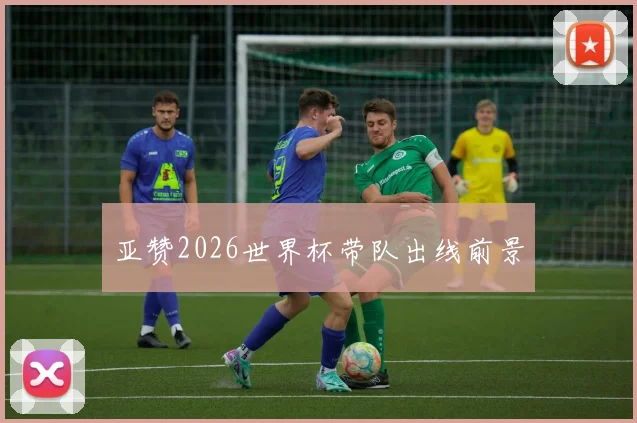 亚赞2026世界杯带队出线前景