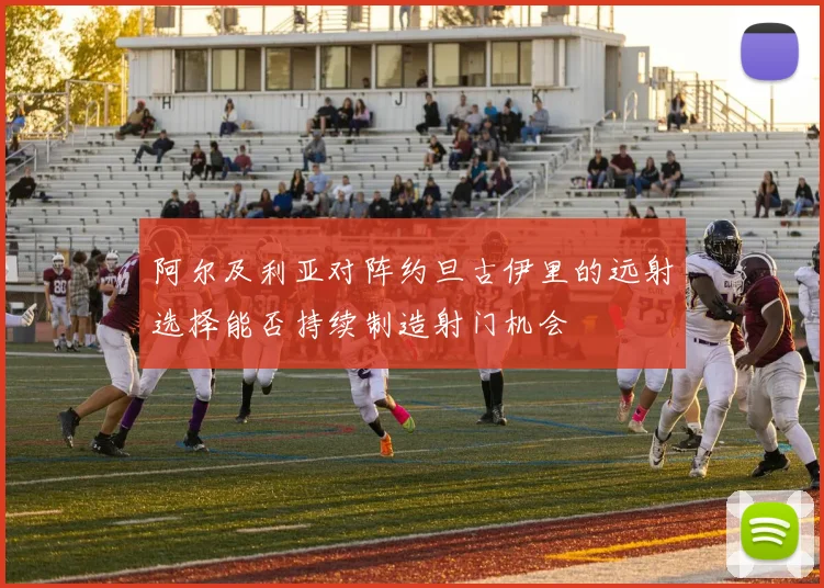 阿尔及利亚对阵约旦古伊里的远射选择能否持续制造射门机会