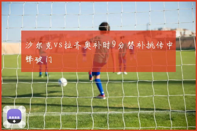 沙尔克vs拉齐奥补时9分替补挑传中锋破门