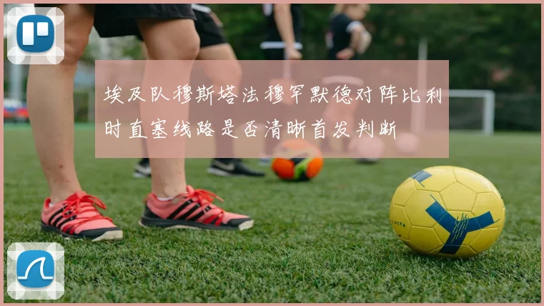 埃及队穆斯塔法穆罕默德对阵比利时直塞线路是否清晰首发判断