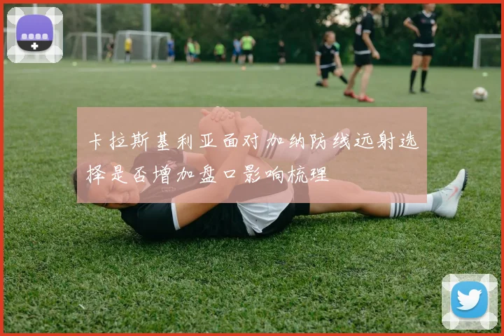 卡拉斯基利亚面对加纳防线远射选择是否增加盘口影响梳理