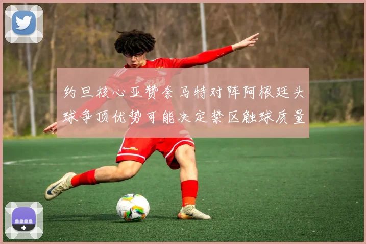 约旦核心亚赞奈马特对阵阿根廷头球争顶优势可能决定禁区触球质量